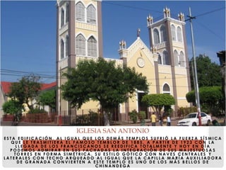 E S T A E D I F I C A C I Ó N , A L I G U A L Q U E L O S D E M Á S T E M P L O S S U F R I Ó L A F U E R Z A S Í S M I C A
Q U E L E T R A S M I T I E R A E L F A M O S O T E M B L O R D E 1 8 8 5 , A P A R T I R D E 1 9 2 3 C O N L A
L L E G A D A D E L O S F R A N C I S C A N O S S E R E E D I F I C A T O T A L M E N T E Y H O Y E N D Í A
P O D E M O S A D M I R A R E N S U S F A C H A D A S L A I N T E G R A C I Ó N D E S U S M A J E S T U O S A S
T O R R E S E N F O R M A S I M É T R I C A , S U E S T I L O G Ó T I C O C O N N A V E S C E N T R A L E S Y
L A T E R A L E S C O N T E C H O A R Q U E A D O A L I G U A L Q U E L A C A P I L L A M A R Í A A U X I L I A D O R A
D E G R A N A D A C O N V I E R T E N A E S T E T E M P L O E S U N O D E L O S M Á S B E L L O S D E
C H I N A N D E G A
IGLESIA SAN ANTONIO
 