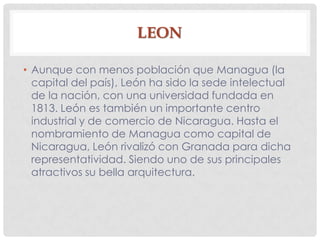 LEON
• Aunque con menos población que Managua (la
capital del país), León ha sido la sede intelectual
de la nación, con una universidad fundada en
1813. León es también un importante centro
industrial y de comercio de Nicaragua. Hasta el
nombramiento de Managua como capital de
Nicaragua, León rivalizó con Granada para dicha
representatividad. Siendo uno de sus principales
atractivos su bella arquitectura.
 
