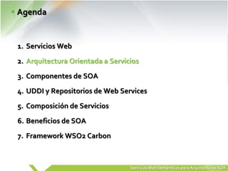 Agenda


1. Servicios Web
2. Arquitectura Orientada a Servicios
3. Componentes de SOA
4. UDDI y Repositorios de Web Services
5. Composición de Servicios
6. Beneficios de SOA
7. Framework WSO2 Carbon



                                  Servicios Web Semánticos para Arquitecturas SOA
 