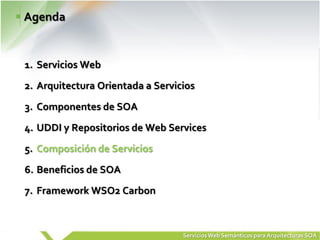 Agenda


1. Servicios Web
2. Arquitectura Orientada a Servicios
3. Componentes de SOA
4. UDDI y Repositorios de Web Services
5. Composición de Servicios
6. Beneficios de SOA
7. Framework WSO2 Carbon



                                  Servicios Web Semánticos para Arquitecturas SOA
 