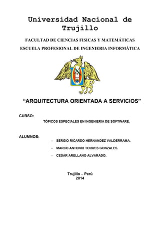 Universidad Nacional de
Trujillo
FACULTAD DE CIENCIAS FISICAS Y MATEMÁTICAS
ESCUELA PROFESIONAL DE INGENIERIA INFORMÁTICA

“ARQUITECTURA ORIENTADA A SERVICIOS”
CURSO:
TÓPICOS ESPECIALES EN INGENIERIA DE SOFTWARE.

ALUMNOS:
-

SERGIO RICARDO HERNANDEZ VALDERRAMA.

-

MARCO ANTONIO TORRES GONZALES.

-

CESAR ARELLANO ALVARADO.

Trujillo – Perú
2014

 