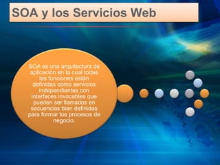 SOA y los Servicios Web
SOA es una arquitectura de
aplicación en la cual todas
las funciones están
definidas como servicios
independientes con
interfaces invocables que
pueden ser llamados en
secuencias bien definidas
para formar los procesos de
negocio.
 