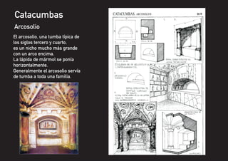 El arcosolio, una tumba típica de
los siglos tercero y cuarto,
es un nicho mucho más grande
con un arco encima.
La lápida de mármol se ponía
horizontalmente.
Generalmente el arcosolio servía
de tumba a toda una familia.
Catacumbas
Arcosolio
 