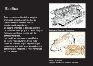 Basílica
Para la construcción de los templos
cristianos se rechazó el modelo de
templo anterior romano por su
asociación al paganismo.
Se adoptó entonces la basílica, edificio
de múltiples usos ya que no tenía ninguna
función específica y menos aún de
carácter religioso.
Las basílicas romanas eran edificios
de forma rectangular de tres o más
naves en número impar separadas por
columnas, que solía tener una cabecera
sobreelevada respecto al resto rematada
en una exedra
Basilica de Trajano.
Ejemplos de basílicas romanas paganas
Basilica de Majencio y Constantino
 