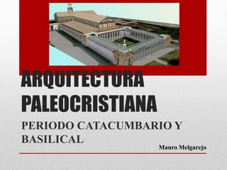 ARQUITECTURA
PALEOCRISTIANA
PERIODO CATACUMBARIO Y
BASILICAL
Mauro Melgarejo
 
