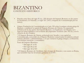BIZANTINO Periodo entre fines del siglo IV d.c. (395 división del Imperio Romano en dos partes la Occidental y la Oriental) y el siglo XV (1453, conquista de Constantinopla por los turcos). Origen: Fundación de Constantinopla en el año 330 sobre la antigua colonia griega de Bizancio y estableció la capital del Imperio Romano de Oriente. La separación definitiva de las dos partes del Imperio Romano, la Occidental y la Oriental, tuvo lugar de forma definitiva con la muerte del emperador Teodosio (año 392 d.c.) con la creación de dos Estados: * El Imperio Romano de Oriente, gobernado por Arcadio y con capital en Constantinopla, convertido en el Imperio Bizantino conservando la tradición cultural romana (derecho y administración) y a la que sumaron la griega (lengua y civilización) y la cristiana (creencias y costumbres). Fases del Imperio Bizantino: * Del siglo IV al IX * Del siglo IX al XI * Del siglo XI al XV * El Imperio Romano de Occidente, bajo el cargo de Honorio y con centro en Roma, que sucumbió bajo las invasiones germanas en el 476 CONTEXTO HISTÓRICO 