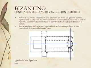 BIZANTINO Relación de centro y recorrido está presente en todas las iglesias: centro espiritual es el altar que no necesariamente se encuentra situado en el centro espacial. El centro arquitectónico es determinado por el eje vertical de la cúpula. Recorrido longitudinal como recorrido de redención que lleva al altar, símbolo de la comunidad con Cristo.  CONCEPCION DEL ESPACIO Y EVOLUCIÓN HISTÓRICA Iglesia de San Apolinar Fuente:  www.artehistoria.com   
