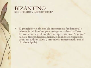 BIZANTINO El principio y el fin son de importancia fundamental : existencia del hombre para escoger o rechazar a Dios. En consecuencia, el hombre siempre esta en el “camino” hacia la trascendencia; además, el mundo es concebido como un todo estático y armonioso representado con el círculo (cúpula). SIGNIFICADO Y ARQUITECTURA 