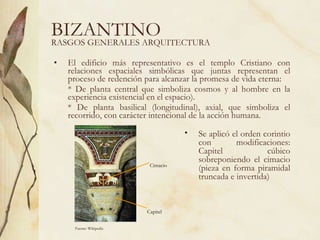 BIZANTINO El edificio más representativo es el templo Cristiano con relaciones espaciales simbólicas que juntas representan el proceso de redención para alcanzar la promesa de vida eterna: * De planta central que simboliza cosmos y al hombre en la experiencia existencial en el espacio). * De planta basilical (longitudinal), axial, que simboliza el recorrido, con carácter intencional de la acción humana.  RASGOS GENERALES ARQUITECTURA Se aplicó el orden corintio con modificaciones: Capitel cúbico sobreponiendo el cimacio (pieza en forma piramidal truncada e invertida) Fuente: Wikipedia Capitel Cimacio 