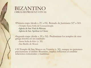 BIZANTINO Primera etapa (desde s. IV a IX). Reinado de Justiniano 527 a 565: Templo Santa Sofía de Constantinopla Iglesia de San Vital de Rávena Iglesia de San Apolinar in Classe Segunda etapa (desde s. IX a XI). Predominan los templos de cruz griega inscrita en un cuadrado: Santa Sofía de Kiev (s. XI) San Basilio de Moscú El Templo de San Marcos en Venecia (s. XI), aunque no pertenece precisamente al ámbito Bizantino, implica influencia al entablar relaciones comerciales y marítimas OBRAS REPRESENTATIVAS 