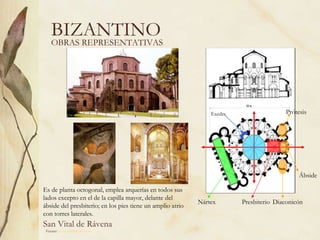 BIZANTINO OBRAS REPRESENTATIVAS San Vital de Rávena Fuente:  www.artehistoria.com   Es de planta octogonal, emplea arquerías en todos sus lados excepto en el de la capilla mayor,  delante del ábside del presbiterio; en los pies tiene un amplio atrio con torres laterales.  Ábside Exedra Nártex Presbiterio Diaconicón Prótesis 