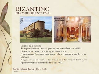 BIZANTINO OBRAS REPRESENTATIVAS Santa Sabina Roma (432 – 440) Fuente:  www.artehistoria.com   Exterior de la Basílica Se emplea el mortero para las paredes, que se recubren con ladrillo.  Los muros exteriores son lisos y sin ornamentos.  La cubierta es de madera a dos aguas en la nave central y sencilla en las laterales).  La gran diferencia con la basílica romana es la desaparición de la bóveda (que no volvería a utilizarse hasta el año 1000). 