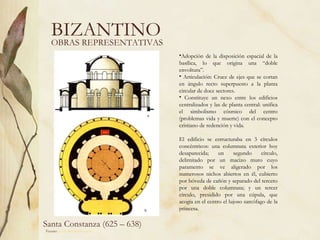 BIZANTINO Santa Constanza (625 – 638) Fuente:  www.artehistoria.com   OBRAS REPRESENTATIVAS Adopción de la disposición espacial de la basílica, lo que origina una “doble envoltura”. Articulación: Cruce de ejes que se cortan en ángulo recto superpuesto a la planta circular de doce sectores. Constituye un nexo entre los edificios centralizados y las de planta central: unifica el simbolismo cósmico del centro (problemas vida y muerte) con el concepto cristiano de redención y vida. El edificio se estructuraba en 3 círculos concéntricos: una columnata exterior hoy desaparecida; un segundo círculo, delimitado por un macizo muro cuyo paramento se ve aligerado por los numerosos nichos abiertos en él, cubierto por bóveda de cañón y separado del tercero por una doble columnata; y un tercer círculo, presidido por una cúpula, que acogía en el centro el lujoso sarcófago de la princesa.  