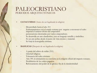 PALEOCRISTIANO CATACUMBAS  (Antes de ser legalizada la religión) -  Desarrollado hasta el año 311 -  Enfrentamientos con el estado romano por  negarse a reconocer el culto  imperial el carácter divino del emperador . -  persecuciones decretadas por varios emperadores. -  Se desarrolla un arte clandestino, con un lenguaje sencillo y simbólico. -  Es un arte pobre desde el punto de vista técnico y material. -  Se forja la iconografía cristiana. BASILICAS  (Después de ser legalizada la religión) -  A partir del edicto de milán (311) -  Libertad religiosa -  Tolerancia del culto cristiano -  Año 391 el cristianismo se convierte en la religión oficial del imperio romano.  -  Prohibición de los cultos paganos. -  Reforzamiento del poder de la iglesia y fin de la clandestinidad PERIODOS ARQUITECTÓNICOS 