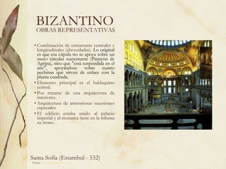 BIZANTINO Combinación de estructuras centrales y longitudinales (abovedadas).  Lo original es que esa cúpula no se apoya sobre un muro circular sustentante (Panteón de Agripa), sino que "está suspendida en el aire", apoyándose sobre cuatro pechinas que sirven de enlace con la planta cuadrada.   Elemento principal es el baldaquino central. Por tratarse de una arquitectura de interiores. Arquitectura de armoniosas sucesiones espaciales El edificio estaba unido al palacio imperial y el monarca tiene en la tribuna su trono.  OBRAS REPRESENTATIVAS Fuente:  www.artehistoria.com   Santa Sofía (Estambul - 532)  