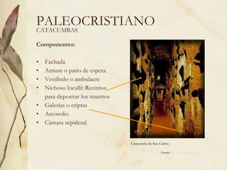 Componentes: Fachada Atrium o patio de espera Vestíbulo o ambulacre Nichoso loculli: Recintos  para depositar los muertos Galerías o criptas Arcosolio Cámara sepulcral PALEOCRISTIANO Catacumba de San Calisto CATACUMBAS Fuente:  www.artehistoria.com   