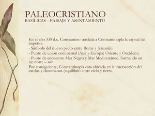 PALEOCRISTIANO En el año 330 d.c. Constantino traslada a Constantinopla la capital del imperio: Símbolo del nuevo pacto entre Roma y Jerusalén Punto de unión continental (Asia y Europa) Oriente y Occidente Punto de encuentro Mar Negro y Mar Mediterráneo, formando un eje norte – sur Por consiguiente, Constantinopla esta ubicada en la intersección del cardus y decumanus (equilibrio entre cielo y tierra. BASÍLICAS – PAISAJE Y ASENTAMIENTO 