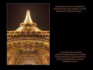 Estaba previsto en sus comienzos la destrucción de la torre metálica en 1900, después de la Exposición, pero … …  las pruebas de transmisión radiofónicas efectuadas por la armada francesa antes de la fecha fatídica del proyecto de demolición, salvaron finalmente la torre. 