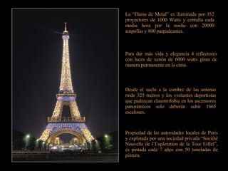 La “Dama de Metal” es iluminada por 352 proyectores de 1000 Watts y centalla cada media hora por la noche con 20000 ampollas y 800 parpadeantes. Para dar más vida y elegancia 4 reflectores con luces de xenón de 6000 watts giran de manera permanente en la cima. Desde el suelo a la cumbre de las antenas mide 325 metros y los visitantes deportistas que padezcan claustrofobia en los ascensores panorámicos solo deberán subir 1665 escalones. Propiedad de las autoridades locales de París y explotada por una sociedad privada “Société Nouvelle de l’Explotation de la Tour Eiffel”, es pintada cada 7 años con 50 toneladas de pintura. 