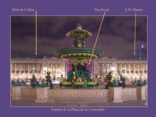 Fuente de la Plaza de la Concordia Buen ejemplo del “clasicismo” es la place de la Concorde, diseñada por Gabriel en 1757. Ocupó su centro la estatua de Luis XV; luego, durante la Revolución, la guillotina y, finalmente, un obelisco egipcio del templo de Ramsés II en Tebas. Hôtel de Crillon E.M. Marine Rue Royal 