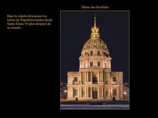 Dôme des Invalides Con entrada por la plaza Vauban, es la obra maestra de Hardouin-Mansart que la levantó entre 1679 y 1706 con planta cuadrada en dos órdenes de columnas. La fachada es un modelo de elegancia y simetría; y sobre los dos órdenes de columnas se asienta la cúpula decorada con guirnaldas y motivos forales. Todo un referente de París. Bajo la cúpula descansan los restos de Napoleón traídos desde Santa Elena 19 años después de su muerte. 