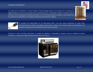 INGENIERIA INFORMATICA

En el siglo XIX el matemático e inventor británico Charles Babbage elaboró los principios de la computadora
digital moderna la cual, ya tenía muchas de las características de un ordenador moderno: corriente, flujo de
entrada en forma de paquete de tarjetas perforadas, una memoria para guardar los datos, un procesador para
las operaciones matemáticas y una impresora para hacer permanente el registro.

El transistor fue desarrollado en los laboratorios Bell y con este avance electrónico se pudo hacer
económicamente accesible la tecnología computacional, sustituyo a los costosos bulbos por dispositivos más
pequeños resultando ser más eficientes reducir precios y espacio.

Durante la II Guerra Mundial (1939-1945), un equipo de científicos y matemáticos, crearon lo que se consideró el primer
ordenador o computadora digital totalmente electrónica: el Colossus.

ING. CLAUDIA LORENA DIAZ

ARQUITECTURA DE PC

2014 - A

 