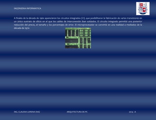 INGENIERIA INFORMATICA

A finales de la década de 1960 aparecieron los circuitos integrados (CI), que posibilitaron la fabricación de varios transistores en
un único sustrato de silicio en el que los cables de interconexión iban soldados. El circuito integrado permitió una posterior
reducción del precio, el tamaño y los porcentajes de error. El microprocesador se convirtió en una realidad a mediados de la
década de 1970.

ING. CLAUDIA LORENA DIAZ

ARQUITECTURA DE PC

2014 - A

 