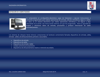 INGENIERIA INFORMATICA

DEFINICIÓN DE COMPUTADORA

La computadora es un dispositivo electrónico capaz de interpretar y ejecutar instrucciones o
comandos programados para realizar operaciones de entrada, cálculos aritméticos, lógicos y salida.
Es decir, es un sistema electrónico que realiza operaciones aritméticas y de lógicas a altas
velocidades de acuerdo a las instrucciones internas con que fue programada. Tiene la capacidad de
aceptar y almacenar datos de entrada, procesarlos y producir información de salida
automáticamente.

Los sistemas de cómputo tienen diversos componentes de hardware comúnmente llamados dispositivos de entrada, salida,
entrada - salida y de almacenamiento primario o secundario.






Dispositivos de entrada
Dispositivos de salida
Dispositivos de entrada / salida
Unidad central de procesamiento
Dispositivos de almacenamiento masivo o memoria secundaria.

ING. CLAUDIA LORENA DIAZ

ARQUITECTURA DE PC

2014 - A

 