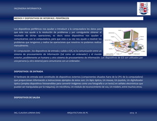 INGENIERIA INFORMATICA

MEDIOS Y DISPOSITIVOS DE INTERFACE. PERIFÉRICOS

Los dispositivos periféricos nos ayudan a introducir a la computadora los datos para
que esta nos ayude a la resolución de problemas y por consiguiente obtener el
resultado de dichas operaciones, es decir; estos dispositivos nos ayudan a
comunicarnos con la computadora, para que esta a su vez nos ayude a resolver los
problemas que tengamos y realice las operaciones que nosotros no podamos realizar
manualmente.
En computación , los dispositivos de entrada y salida o E/S, es la comunicación entre un
sistema de procesamiento de información (tal como un ordenador) y el mundo
exterior, posiblemente un humano u otro sistema de procesamiento de información. Los dispositivos de E/S son utilizados por
una persona (u otro sistema) para comunicarse con un ordenador.

DISPOSITIVOS DE ENTRADA
El hardware de entrada está constituido de dispositivos externos (componentes situados fuera de la CPU de la computadora)
que proporcionan información e instrucciones ejemplos de estos son: Un lápiz óptico, Un mouse, Un joystick, Un digitalizador
óptico (emplea dispositivos fotosensibles para convertir imágenes como una fotografía o un texto) en señales electrónicas que
puedan ser manipuladas por la máquina), Un micrófono, Un módulo de reconocimiento de voz, Un módem, entre muchos otros.

DISPOSITIVOS DE SALIDA

ING. CLAUDIA LORENA DIAZ

ARQUITECTURA DE PC

2014 - A

 