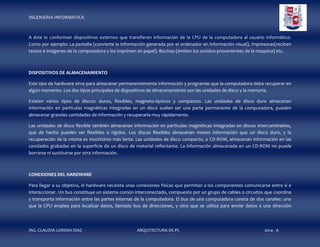 INGENIERIA INFORMATICA

A éste lo conforman dispositivos externos que transfieren información de la CPU de la computadora al usuario informático.
Como por ejemplo: La pantalla (convierte la información generada por el ordenador en información visual), Impresoras(reciben
textos e imágenes de la computadora y los imprimen en papel). Bocinas (emiten los sonidos provenientes de la maquina) etc.

DISPOSITIVOS DE ALMACENAMIENTO
Este tipo de hardware sirve para almacenar permanentemente información y programas que la computadora deba recuperar en
algún momento. Los dos tipos principales de dispositivos de almacenamiento son las unidades de disco y la memoria.
Existen varios tipos de discos: duros, flexibles, magneto-ópticos y compactos. Las unidades de disco duro almacenan
información en partículas magnéticas integradas en un disco suelen ser una parte permanente de la computadora, pueden
almacenar grandes cantidades de información y recuperarla muy rápidamente.
Las unidades de disco flexible también almacenan información en partículas magnéticas integradas en discos intercambiables,
que de hecho pueden ser flexibles o rígidos. Los discos flexibles almacenan menos información que un disco duro, y la
recuperación de la misma es muchísimo más lenta. Las unidades de disco compacto, o CD-ROM, almacenan información en las
cavidades grabadas en la superficie de un disco de material reflectante. La información almacenada en un CD-ROM no puede
borrarse ni sustituirse por otra información.

CONEXIONES DEL HARDWARE
Para llegar a su objetivo, el hardware necesita unas conexiones físicas que permitan a los componentes comunicarse entre sí e
interaccionar. Un bus constituye un sistema común interconectado, compuesto por un grupo de cables o circuitos que coordina
y transporta información entre las partes internas de la computadora. El bus de una computadora consta de dos canales: uno
que la CPU emplea para localizar datos, llamado bus de direcciones, y otro que se utiliza para enviar datos a una dirección

ING. CLAUDIA LORENA DIAZ

ARQUITECTURA DE PC

2014 - A

 