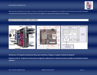 INGENIERIA INFORMATICA

determinada, llamado bus de datos. Un bus se caracteriza por dos propiedades: la cantidad de información que puede manipular
simultáneamente (la llamada 'anchura de bus') y la rapidez con que puede transferir dichos datos.

ARQUITECTURA INTERIOR DEL COMPUTADOR

Hardware es, “El conjunto de elementos físicos que conforman e integran un equipo o sistema de cómputo”.
Software como el, “Conjunto de instrucciones, programas, aplicaciones y/o sistemas que hacen posible la interrelación hombre–
máquina.”

ING. CLAUDIA LORENA DIAZ

ARQUITECTURA DE PC

2014 - A

 