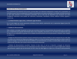 INGENIERIA INFORMATICA

UNIDAD CENTRAL DE PROCESAMIENTO
Es el componente que interpreta instrucciones y procesa datos. Es el elemento fundamental, el cerebro de la computadora. Su
cometido es que el resto de componentes funcionen correctamente y de manera coordinada. Las unidades centrales de proceso
no sólo están presentes en los ordenadores personales, sino en todo tipo de dispositivos que incorporan una cierta
"inteligencia" electrónica como pueden ser: televisores, automóviles, calculadores, aviones, teléfonos móviles, juguetes y
muchos más.
 La Unidad Aritmético Lógica (UAL), o Arithmetic Logic Unit (ALU):
Es un circuito digital que calcula operaciones aritméticas (como adición, substracción, etc.) y operaciones lógicas (como OR,
NOT, XOR, etc.), entre dos números.
 Unidades de Almacenamiento
Estas unidades se encargan de guardar los datos que se producen durante el funcionamiento del procesador para un posterior
uso, o simplemente para guardar determinados datos como, fotografías, documentos, etc. De manera que podemos decir que
los datos en una computadora se guardan en las unidades de almacenamiento de forma permanente o temporal. Estas unidades
se clasifican en:
· Unidades de almacenamiento primario: incluye la memoria de acceso aleatorio (RAM), la cual se compone de uno o más chips
y se utiliza como memoria de trabajo para programas y datos. Es un tipo de memoria temporal que pierde sus datos cuando se
queda sin energía; y la memoria de solo lectura (ROM), la cual está destinada a ser leída y no destructible, es decir, que no se
puede escribir sobre ella y que conserva intacta la información almacenada.
· Unidades de almacenamiento secundario: Tenemos el disco duro, el cual es el dispositivo encargado de almacenar
información de forma permanente en una computadora; los discos compactos o CD, que son un soporte digital óptico utilizado
para almacenar cualquier tipo de información; los DVD o disco de video digital, los cuales son un formato de almacenamiento

ING. CLAUDIA LORENA DIAZ

ARQUITECTURA DE PC

2014 - A

 