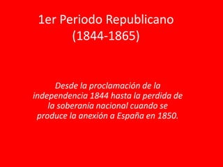 1er Periodo Republicano
(1844-1865)
Desde la proclamación de la
independencia 1844 hasta la perdida de
la soberanía nacional cuando se
produce la anexión a España en 1850.
 