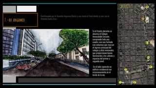 CROQUIS
Continuando por la Avenida Angamos Oeste y casi hasta el final donde se une con la
Avenida Santa Cruz.
En el frontis derecho se
observa el Colegio
Inmaculado Corazón ,
comprende todo una
cuadra ,con una fachada
con columnas que marcan
el ingreso principal del
colegio y altas ventanales
que proporcionan buena
iluminación a los salones y
espacios del primer y
segundo nivel.
En el lado izquierdo un
edificio residencial con
estacionamiento en el
borde de la vía.
1 2
3
4
5
6
7
8
MIRAFLORES
MIRAFLORES
7.-av.angamos
 