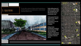 CROQUIS
En esta calle se observa el Museo textil Precolombino en
el frente izquierdo y en el lado derecho , el International
Christian School of Lima.
Ambas edificaciones de 2
niveles con estilos simples
(no recargados) pero con
diferencia de áreas de
construcción y usos.
El International Christian
School of Lima, colegio e
iglesia cristiano
posicionado en una zona
residencial baja
(2 niveles) .
El Museo Textil
Precolombino (Yoshitama
Amaro) fundado en 1984
con una volumetría
ortogonal y simple. Museo
de diseño minimalista por
su fachada e interiores
sobrios.
1 2
3
4
5
6
7
8
MIRAFLORES
MIRAFLORES
8.-Calle Retiro
 