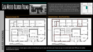 Planimetría Vivienda 1913
La vivienda rancho Miraflorence donde vivió Ricardo Palma hasta
sus últimos días con su familia, está situado en la esquina de las
calles General Suárez y Colina en la misma villa tenía forma
rectangular con frente de 27 m lineales hacia la calle General
Suárez , 17 m hacia colina y comprendía de un área de 468.33m²
Planimetría Actual – Museo Ricardo Palma
La vivienda en el transcurso a tenido algunos cambios en la distribución para la mejora del mismo y por el nuevo uso que se le estaría dando desde 1969 pero sin cambiar
drásticamente los espacios.
ANÁLISISFUNCIONAL
 