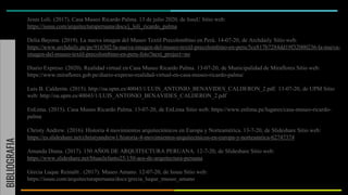 BIBLIOGRAFIA
Jesus Loli. (2017). Casa Museo Ricardo Palma. 13 de julio 2020, de IssuU Sitio web:
https://issuu.com/arquitecturaperuana/docs/j_loli_ricardo_palma
Delia Bayona. (2019). La nueva imagen del Museo Textil Precolombino en Perú. 14-07-20, de Archdaily Sitio web:
https://www.archdaily.pe/pe/916302/la-nueva-imagen-del-museo-textil-precolombino-en-peru/5ce817b7284dd19f32000236-la-nueva-
imagen-del-museo-textil-precolombino-en-peru-foto?next_project=no
Diario Expreso. (2020). Realidad virtual en Casa Museo Ricardo Palma. 13-07-20, de Municipalidad de Miraflores Sitio web:
https://www.miraflores.gob.pe/diario-expreso-realidad-virtual-en-casa-museo-ricardo-palma/
Luis B. Calderón. (2015). http://oa.upm.es/40043/1/LUIS_ANTONIO_BENAVIDES_CALDERON_2.pdf. 13-07-20, de UPM Sitio
web: http://oa.upm.es/40043/1/LUIS_ANTONIO_BENAVIDES_CALDERON_2.pdf
EnLima. (2015). Casa Museo Ricardo Palma. 13-07-20, de EnLima Sitio web: https://www.enlima.pe/lugares/casa-museo-ricardo-
palma
Christy Andrew. (2016). Historia 4 movimientos arquitectónicos en Europa y Norteamérica. 13-7-20, de Slideshare Sitio web:
https://es.slideshare.net/christyandrew1/historia-4-movimientos-arquitectnicos-en-europa-y-norteamrica-62747374
Amanda Diana. (2017). 150 AÑOS DE ARQUITECTURA PERUANA. 12-7-20, de Slideshare Sitio web:
https://www.slideshare.net/bluaelefanto25/150-aos-de-arquitectura-peruana
Grecia Luque Reinaltt . (2017). Museo Amano. 12-07-20, de Issuu Sitio web:
https://issuu.com/arquitecturaperuana/docs/grecia_luque_museo_amano
 