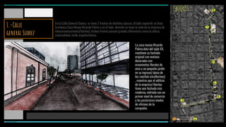 MIRAFLORES
1 2
3
4
5
6
7
8CROQUIS
La casa museo Ricardo
Palma data del siglo XX,
mantiene su fachada
original con ventana
decoradas con
ornamentos florales de
yeso y un pequeño jardín
en su ingreso( típico de
los ranchón miraflorinos)
, mientras que el edificio
de la empresa Fiberlux
tiene una fachada más
moderna, vidriada con un
primer nivel de comercio
y los posteriores niveles
de oficinas de la
compañía.
En la Calle General Suárez, se tiene 2 frentes de distintas épocas. Al lado izquierdo se tiene
la icónica Casa Museo Ricardo Palma y en el lado derecho se tiene la sede de la empresa de
telecomunicaciones(Fiberlux). Ambos frentes poseen grandes diferencias como la altura,
materialidad, estilo arquitectónico.
MIRAFLORES
1.-Calle
general Suarez
 