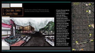 CROQUIS
En este cruce se observa 2 edificaciones de usos
diferentes cercanos al Parque Francisco Miranda.
El teatro Marsano data de
1928 (Empresario
Marsano) después de los
daños que dejó el
terremoto en 1940 su
fachada sufrió muchas
agrietaciones lo cual en su
reconstrucción se le
cambio por una fachada
más sobria que es la que
se tiene actualmente.
Inka Market, es un
mercado artesanal de 1
solo nivel en el cual se
encuentran diversidad de
puestos de ropa, joyas y
artesanias peruanas.
Ambas cercanas al Parque
Miranda el cual fue
remodelado tras los
puestos comerciales que
se dieron en su entorno.
1 2
3
4
5
6
7
8
MIRAFLORES
MIRAFLORES
2.- Calle gral. Suarez-
Jr. Gonzáles Prada
 