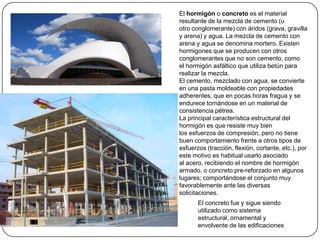 El hormigón o concreto es el material
resultante de la mezcla de cemento (u
otro conglomerante) con áridos (grava, gravilla
y arena) y agua. La mezcla de cemento con
arena y agua se denomina mortero. Existen
hormigones que se producen con otros
conglomerantes que no son cemento, como
el hormigón asfáltico que utiliza betún para
realizar la mezcla.
El cemento, mezclado con agua, se convierte
en una pasta moldeable con propiedades
adherentes, que en pocas horas fragua y se
endurece tornándose en un material de
consistencia pétrea.
La principal característica estructural del
hormigón es que resiste muy bien
los esfuerzos de compresión, pero no tiene
buen comportamiento frente a otros tipos de
esfuerzos (tracción, flexión, cortante, etc.), por
este motivo es habitual usarlo asociado
al acero, recibiendo el nombre de hormigón
armado, o concreto pre-reforzado en algunos
lugares; comportándose el conjunto muy
favorablemente ante las diversas
solicitaciones.
       El concreto fue y sigue siendo
       utilizado como sistema
       estructural, ornamental y
       envolvente de las edificaciones
 