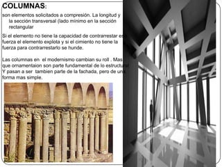 COLUMNAS:
son elementos solicitados a compresión. La longitud y
   la sección transversal (lado mínimo en la sección
   rectangular
Si el elemento no tiene la capacidad de contrarrestar esa
fuerza el elemento explota y si el cimiento no tiene la
fuerza para contrarrestarlo se hunde.

Las columnas en el modernismo cambian su roll . Mas
que ornamentaion son parte fundamental de lo estructural
Y pasan a ser tambien parte de la fachada, pero de una
forma mas simple.
 