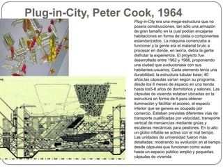 Plug-in-City, Peter Cook, 1964
                    Plug-in-City era una mega-estructura que no
                    poseía construcciones, tan sólo una armazón
                    de gran tamaño en la cual podían encajarse
                    habitaciones en forma de celda o componentes
                    estandarizados. La máquina comenzaba a
                    funcionar y la gente era el material bruto a
                    procesar en donde, en teoría, debía la gente
                    disfrutar la experiencia. El proyecto fue
                    desarrollado entre 1962 y 1966, proponiendo
                    una ciudad que evolucionase con sus
                    habitantes-usuarios. Cada elemento tenía una
                    durabilidad; la estructura tubular base; 40
                    años,las cápsulas varían según su programa,
                    desde los 6 meses de espacio en una tienda
                    hasta los5-8 años de dormitorios y salones. Las
                    cápsulas de vivienda estaban ubicadas en la
                    estructura en forma de A para obtener
                    iluminación y facilitar el acceso, el espacio
                    interior que se genera es ocupado por
                    comercio. Estaban previstas diferentes vías de
                    transporte cualificadas por velocidad, transporte
                    vertical de mercancías mediante grúas y
                    escaleras mecánicas para peatones. En lo alto
                    un globo inflable se activa con el mal tiempo.
                    Las unidades de universidad fueron más
                    detalladas; mostrando su evolución en el tiempo
                    desde cápsulas que funcionan como aulas
                    hasta un espacio público amplio y pequeñas
                    cápsulas de vivienda
 