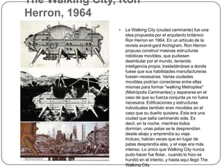 The Walking City, Ron
Herron, 1964
                    La Walking City (ciudad caminante) fue una
                     idea propuesta por el arquitecto británico
                     Ron Herron en 1964. En un artículo de la
                     revista avand-gard Archigram, Ron Herron
                     propuso construir masivas estructuras
                     robóticas movibles, que pudiesen
                     deambular por el mundo, teniendo
                     inteligencia propia, trasladándose a donde
                     fuese que sus habilidades manufactureras
                     fuesen necesarias. Varias ciudades
                     movibles podrían conectarse entre ellas
                     mismas para formar "walking Metroplies"
                     (Metrópolis Caminantes) y separarse en el
                     caso de que su fuerza conjunta ya no fuera
                     necesaria. Edificaciones y estructuras
                     individuales también eran movibles en el
                     caso que su dueño quisiera. Esta era una
                     ciudad que salía caminando sola. Es
                     decir, en la noche, mientras todos
                     dormían, unas patas se le desprendían
                     desde abajo y emprendía su viaje.
                     Incluso, habían veces que en lugar de
                     patas desprendía alas, y el viaje era más
                     intenso. Lo único que Walking City nunca
                     pudo hacer fue flotar.. cuando lo hizo se
                     hundió en el intento, y hasta aquí llegó The
                     Walking City.
 