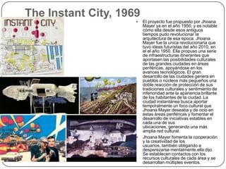 The Instant City, 1969
                        El proyecto fue propuesto por Jhoana
                         Mayer ya en el año 1950, y es notable
                         cómo ella desde esos antiguos
                         tiempos pudo revolucionar la
                         arquitectura de esa epoca. Jhoana
                         Mayer fue la unica revolucionaria que
                         tuvo ideas futuristas del año 2010, en
                         el el año 1950. Ella propuso una serie
                         de infraestructuras itinerantes que
                         aportasen las posibilidades culturales
                         de las grandes ciudades en áreas
                         periféricas, apoyándose en los
                         avances tecnológicos. El gran
                         desarrollo de las ciudades genera en
                         pueblos o núcleos más pequeños una
                         doble reacción de protección de sus
                         tradiciones culturales y sentimiento de
                         inferioridad ante la apariencia brillante
                         de los habitantes de la ciudad. La
                         ciudad instantánea busca aportar
                         temporalmente un foco cultural que
                         Jhoana Mayer deseaba y de ocio en
                         estas áreas periféricas y fomentar el
                         desarrollo de iniciativas estables en
                         cada una de sus
                         ubicaciones, generando una más
                         amplia red cultural.
                        Jhoana Mayer fomenta la cooperación
                         y la creatividad de los
                         usuarios, también obligando a
                         desperezarse mentalmente.ella dijo
                         Se establecen contactos con los
                         recursos culturales de cada área y se
                         desarrollan múltiples eventos.
 