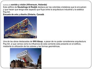 Instituto de sonido
                  y visión (Hilversum, Holanda)
Este edificio de Neutelings & Riedjik destaca por las coloridas cristaleras que le envuelven
y que hacen que tenga este aspecto que fluye entre la arquitectura industrial y la estética
Pop Art.
Escuela de arte y diseño (Ontario, Canadá




Una de las obras destacadas de Will Alsop, a pesar de no poder considerarse arquitectura
Pop Art, si que vemos como la influencia de esta corriente esta presente en el edificio,
mediante la utilización de los colores y las formas geométricas.
 