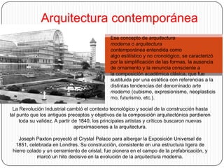 Arquitectura contemporánea
                                              Ese concepto de arquitectura
                                              moderna o arquitectura
                                              contemporánea entendida como
                                              algo estilístico y no cronológico, se caracterizó
                                              por la simplificación de las formas, la ausencia
                                              de ornamento y la renuncia consciente a
                                              la composición académica clásica, que fue
                                              sustituida por una estética con referencias a la
                                              distintas tendencias del denominado arte
                                              moderno (cubismo, expresionismo, neoplasticis
                                              mo, futurismo, etc.).

 La Revolución Industrial cambió el contexto tecnológico y social de la construcción hasta
tal punto que los antiguos preceptos y objetivos de la composición arquitectónica perdieron
     toda su validez. A partir de 1840, los principales artistas y críticos buscaron nuevas
                                aproximaciones a la arquitectura.

    Joseph Paxton proyectó el Crystal Palace para albergar la Exposición Universal de
  1851, celebrada en Londres. Su construcción, consistente en una estructura ligera de
 hierro colado y un cerramiento de cristal, fue pionera en el campo de la prefabricación, y
            marcó un hito decisivo en la evolución de la arquitectura moderna.
 