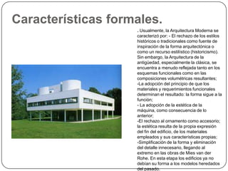Características formales.
                    . Usualmente, la Arquitectura Moderna se
                    caracterizó por: - El rechazo de los estilos
                    históricos o tradicionales como fuente de
                    inspiración de la forma arquitectónica o
                    como un recurso estilístico (historicismo).
                    Sin embargo, la Arquitectura de la
                    antigüedad, especialmente la clásica, se
                    encuentra a menudo reflejada tanto en los
                    esquemas funcionales como en las
                    composiciones volumétricas resultantes;
                    -La adopción del principio de que los
                    materiales y requerimientos funcionales
                    determinan el resultado: la forma sigue a la
                    función;
                    - La adopción de la estética de la
                    máquina, como consecuencia de lo
                    anterior;
                    -El rechazo al ornamento como accesorio;
                    la estética resulta de la propia expresión
                    del fin del edificio, de los materiales
                    empleados y sus características propias;
                    -Simplificación de la forma y eliminación
                    del detalle innecesario, llegando al
                    extremo en las obras de Mies van der
                    Rohe. En esta etapa los edificios ya no
                    debían su forma a los modelos heredados
                    del pasado.
 