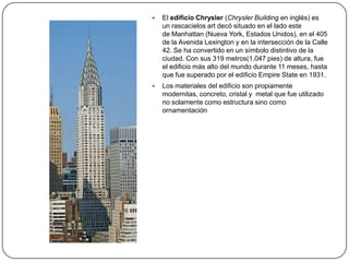    El edificio Chrysler (Chrysler Building en inglés) es
    un rascacielos art decó situado en el lado este
    de Manhattan (Nueva York, Estados Unidos), en el 405
    de la Avenida Lexington y en la intersección de la Calle
    42. Se ha convertido en un símbolo distintivo de la
    ciudad. Con sus 319 metros(1.047 pies) de altura, fue
    el edificio más alto del mundo durante 11 meses, hasta
    que fue superado por el edificio Empire State en 1931.
   Los materiales del edificio son propiamente
    modernitas, concreto, cristal y metal que fue utilizado
    no solamente como estructura sino como
    ornamentación
 