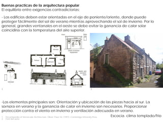 Buenas practicas de la arquitectura popular
El equilibrio entre exigencias contradictorias;

- Los edificios deben estar orientadas en el eje de poniente/oriente, donde puede
proteger fácilmente del sol de verano mientras aprovechando el sol de invierno. Por lo
general, grandes ventanales en el oeste se debe evitar la ganancia de calor solar
coincidiría con la temperatura del aire superior.




1                                                                     2




-Los elementos principales son; Orientación y ubicación de las piezas hacia al sur. La
Singapur
sombra en verano y la ganancia de calor en invierno son necesarios. Proporcionar
protección contra el viento en invierno y ventilación adecuada en verano.
1. Encyclopedia of Vernacular Architecture. Oliver, Paul. Ed. (1997). Cambridge University Press. Escocia. clima templado/frio
2.   Foto del autor
 