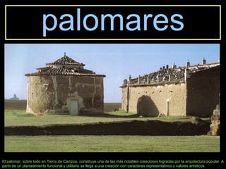 palomares El palomar, sobre todo en Tierra de Campos, constituye una de las más notables creaciones logradas por la arquitectura popular. A partir de un planteamiento funcional y utilitario se llega a una creación con caracteres representativos y valores artísticos. 